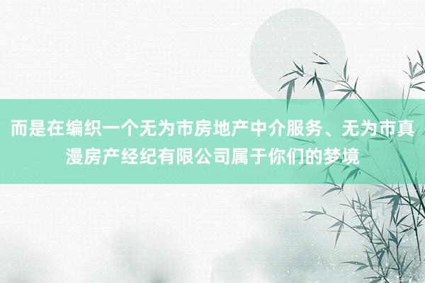 而是在编织一个无为市房地产中介服务、无为市真漫房产经纪有限公司属于你们的梦境