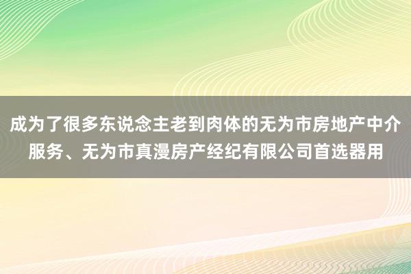 成为了很多东说念主老到肉体的无为市房地产中介服务、无为市真漫房产经纪有限公司首选器用